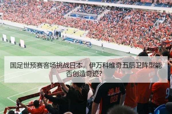 国足世预赛客场挑战日本，伊万科维奇五后卫阵型能否创造奇迹？