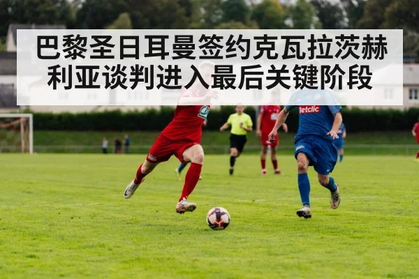 巴黎圣日耳曼签约克瓦拉茨赫利亚谈判进入最后关键阶段