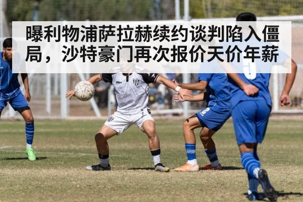 曝利物浦萨拉赫续约谈判陷入僵局，沙特豪门再次报价天价年薪